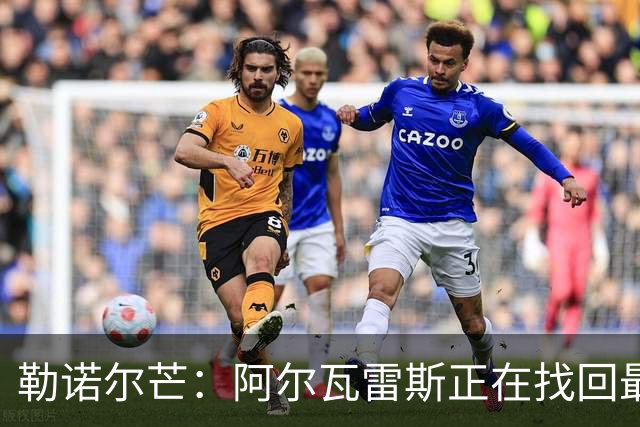 勒诺尔芒：阿尔瓦雷斯正在找回最佳状态 我们的防守做得更好了