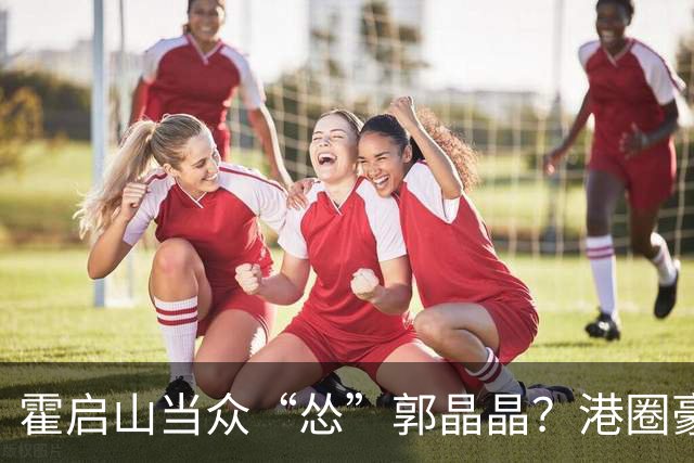 霍启山当众“怂”郭晶晶？港圈豪门小叔的心里话曝光！从一声大嫂，到打心底敬重佩服