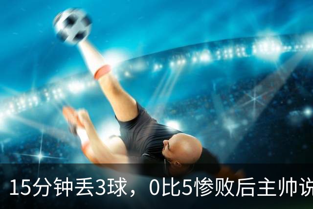 15分钟丢3球，0比5惨败后主帅说必须听这场球